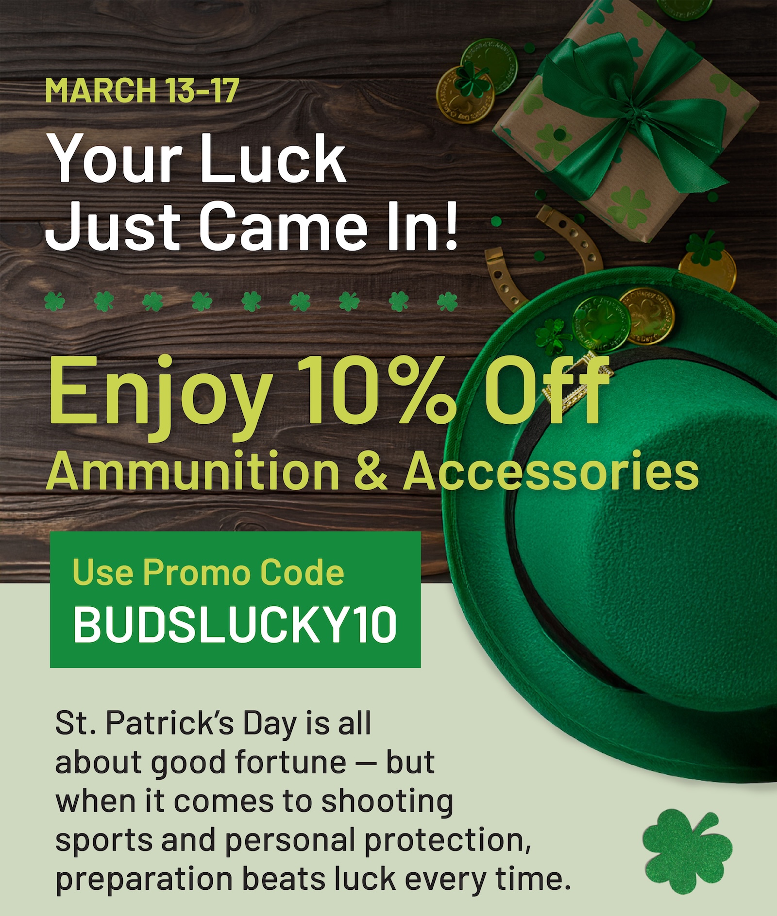 March 13-17. Your luck just came in. Enjoy 10% off ammunition and accessories. Use code BUDSLUCKY10.